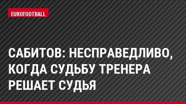 Сабитов: Несправедливо, когда судьбу тренера решает судья