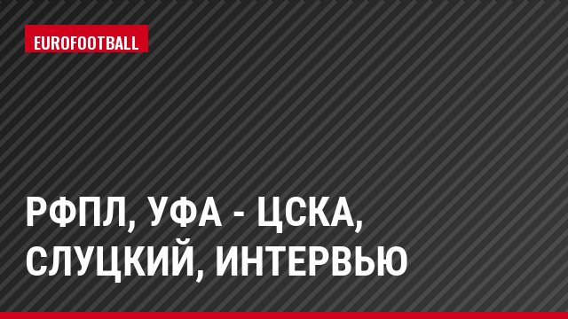 РФПЛ, Уфа - ЦСКА, Слуцкий, Интервью