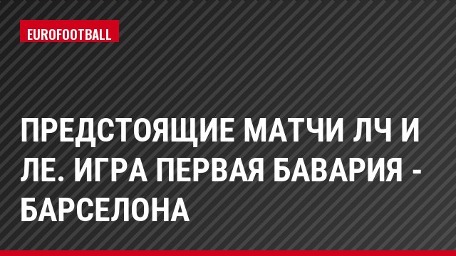 Предстоящие матчи ЛЧ и ЛЕ. Игра первая Бавария - Барселона