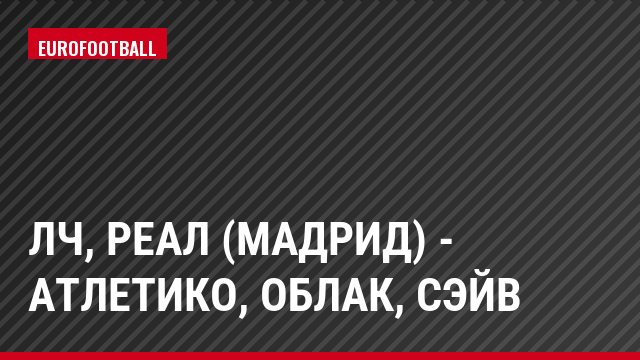 ЛЧ, Реал (Мадрид) - Атлетико, Облак, Сэйв