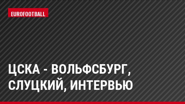 ЦСКА - Вольфсбург, Слуцкий, Интервью