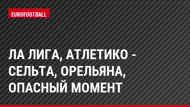 Ла Лига, Атлетико - Сельта, Орельяна, Опасный момент