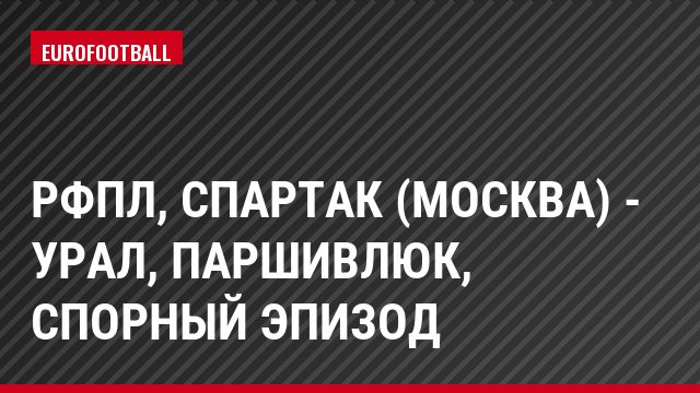 РФПЛ, Спартак (Москва) - Урал, Паршивлюк, Спорный эпизод