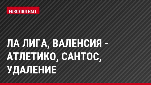 Ла Лига, Валенсия - Атлетико, Сантос, Удаление