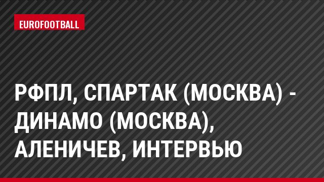 РФПЛ, Спартак (Москва) - Динамо (Москва), Аленичев, Интервью