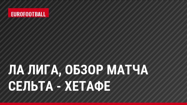 Ла Лига, Обзор матча Сельта - Хетафе