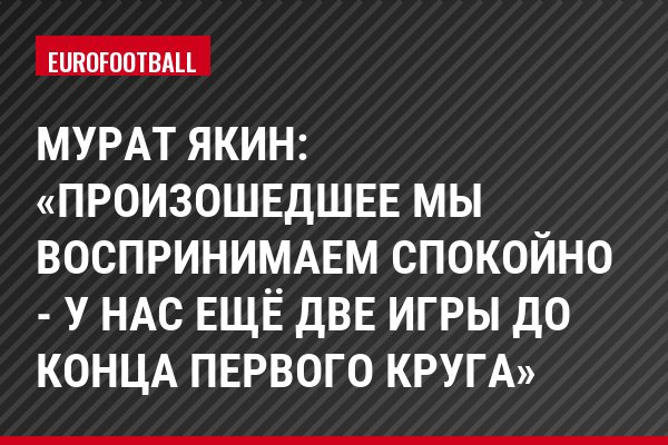 Мурат Якин: «Произошедшее мы воспринимаем спокойно - у нас ещё две игры до конца первого круга»