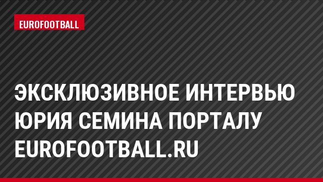 Эксклюзивное интервью Юрия Семина порталу Eurofootball.ru