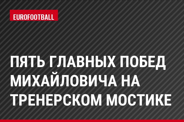 Пять главных побед Михайловича на тренерском мостике