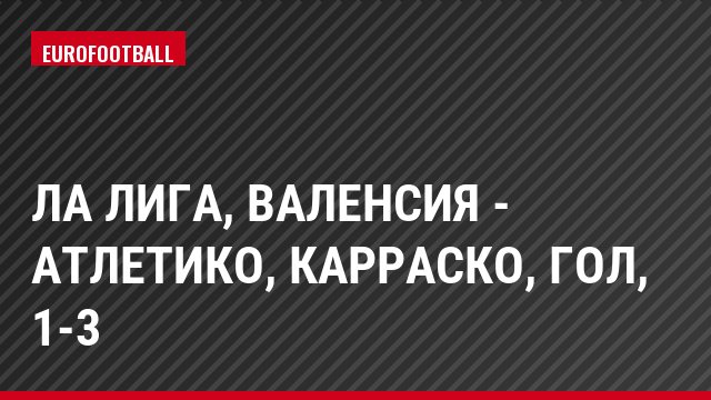 Ла Лига, Валенсия - Атлетико, Карраско, Гол, 1-3