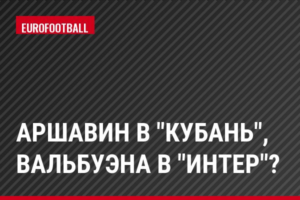 Аршавин в "Кубань", Вальбуэна в "Интер"?