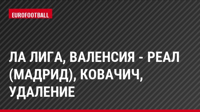 Ла Лига, Валенсия - Реал (Мадрид), Ковачич, Удаление