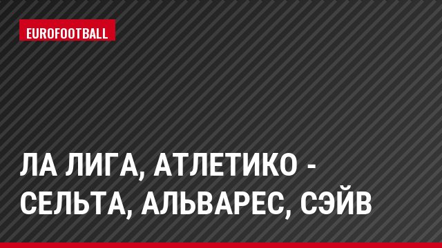 Ла Лига, Атлетико - Сельта, Альварес, Сэйв