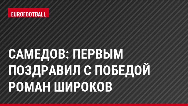 Самедов: Первым поздравил с победой Роман Широков