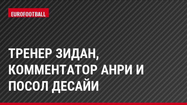 Тренер Зидан, комментатор Анри и посол Десайи