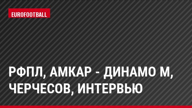 РФПЛ, Амкар - Динамо М, Черчесов, Интервью