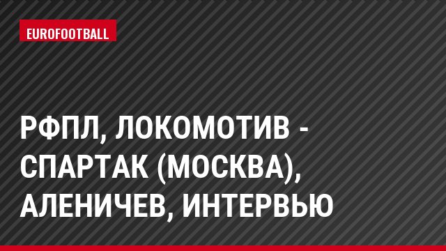 РФПЛ, Локомотив - Спартак (Москва), Аленичев, Интервью
