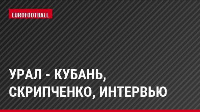 Урал - Кубань, Скрипченко, Интервью