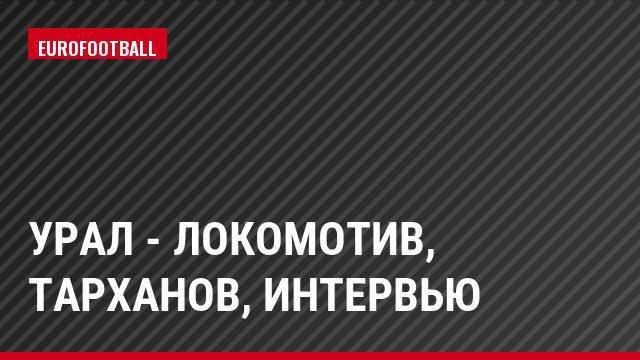 Урал - Локомотив, Тарханов, Интервью