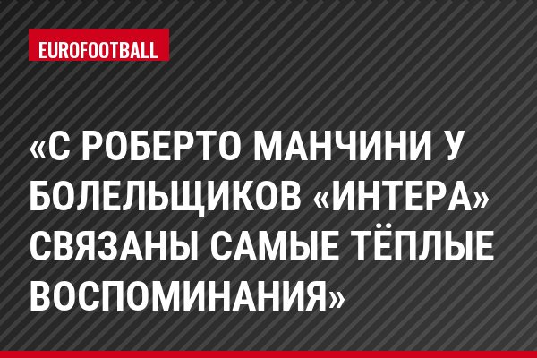 «С Роберто Манчини у болельщиков «Интера» связаны самые тёплые воспоминания»