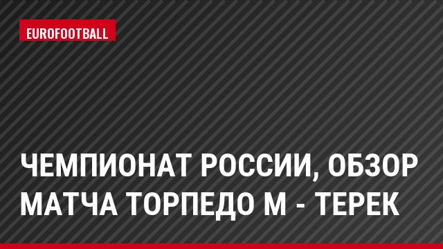 Чемпионат России, обзор матча Торпедо М - Терек
