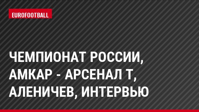 Чемпионат России, Амкар - Арсенал Т, Аленичев, Интервью