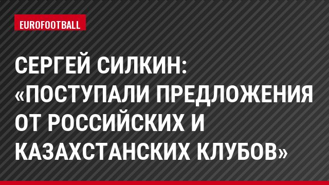 Сергей Силкин: «Поступали предложения от российских и казахстанских клубов»