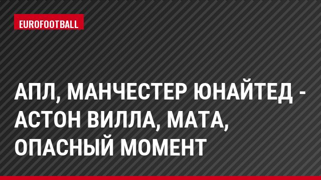 АПЛ, Манчестер Юнайтед - Астон Вилла, Мата, Опасный момент