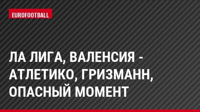 Ла Лига, Валенсия - Атлетико, Гризманн, Опасный момент