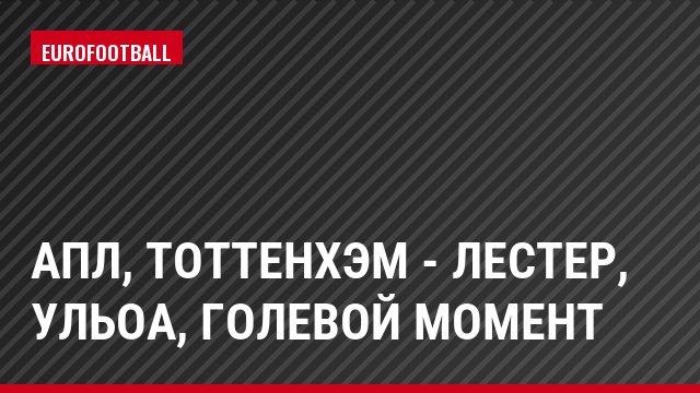 АПЛ, Тоттенхэм - Лестер, Ульоа, Голевой момент