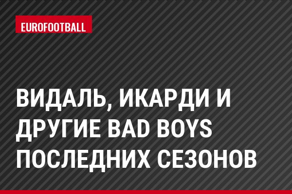 Видаль, Икарди и другие Bad Boys последних сезонов
