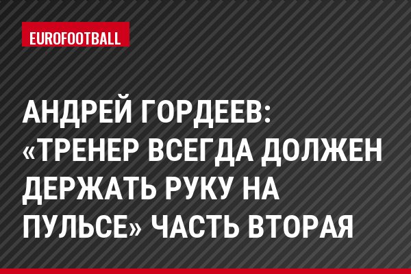 Андрей Гордеев: «Тренер всегда должен держать руку на пульсе» Часть вторая