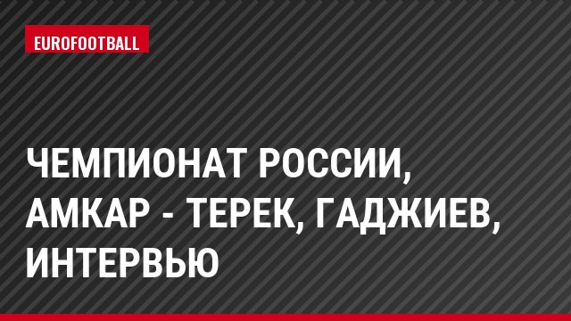 Чемпионат России, Амкар - Терек, Гаджиев, Интервью