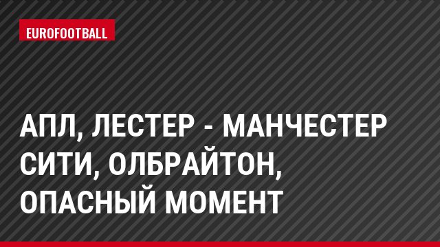 АПЛ, Лестер - Манчестер Сити, Олбрайтон, Опасный момент