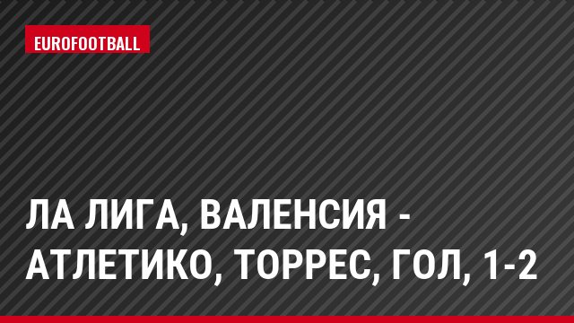 Ла Лига, Валенсия - Атлетико, Торрес, Гол, 1-2
