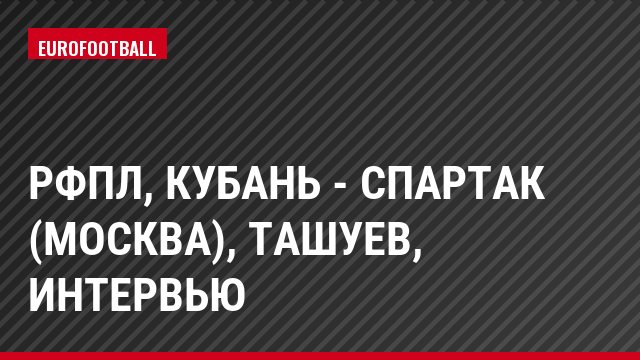 РФПЛ, Кубань - Спартак (Москва), Ташуев, Интервью