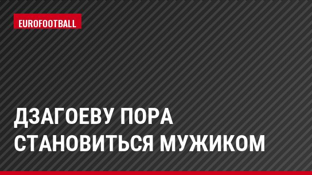Дзагоеву пора становиться мужиком