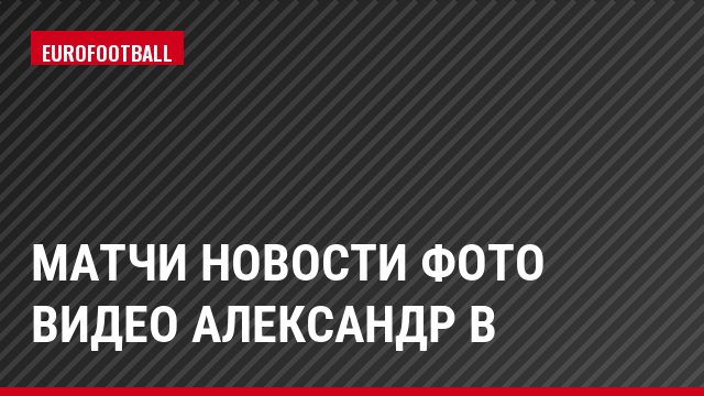Матчи Новости Фото Видео Александр В