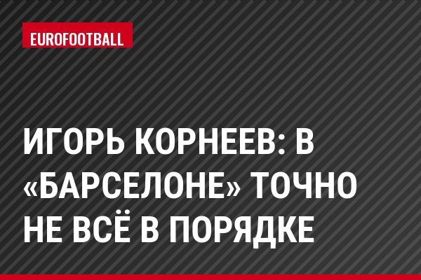 Игорь Корнеев: В «Барселоне» точно не всё в порядке