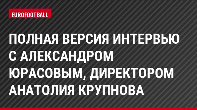 Полная версия интервью с Александром Юрасовым, директором Анатолия Крупнова