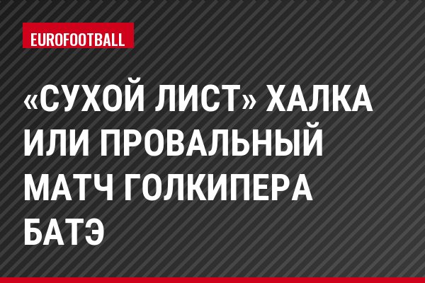 «Сухой лист» Халка или провальный матч голкипера БАТЭ