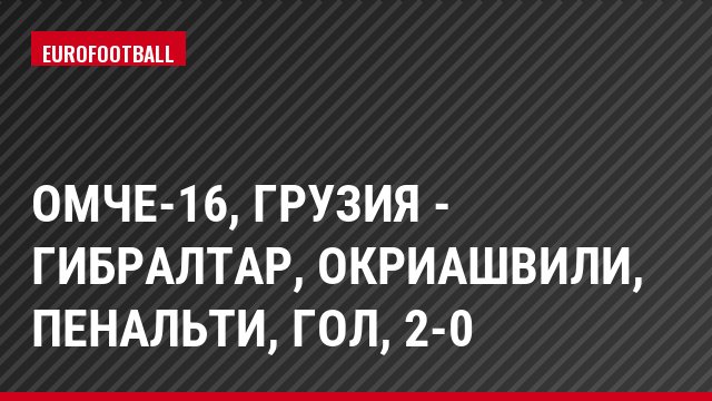 ОМЧЕ-16, Грузия - Гибралтар, Окриашвили, Пенальти, Гол, 2-0