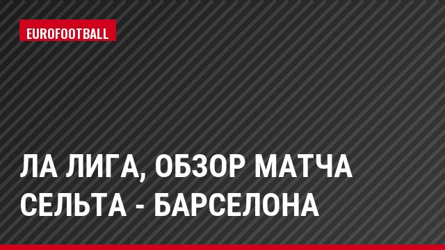 Ла Лига, Обзор матча Сельта - Барселона
