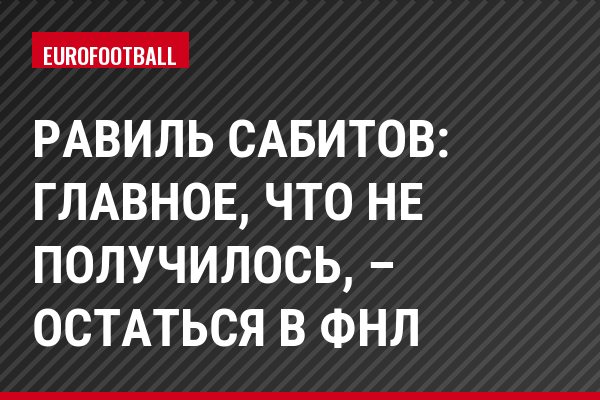Равиль Сабитов: Главное, что не получилось, – остаться в ФНЛ