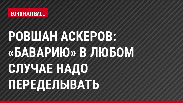 Ровшан Аскеров: «Баварию» в любом случае надо переделывать