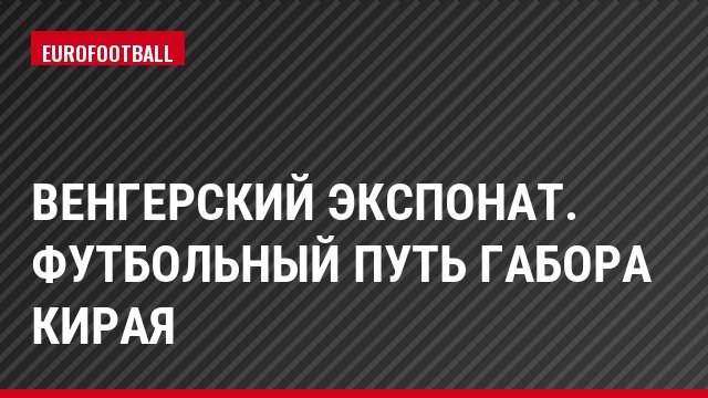 Венгерский экспонат. Футбольный путь Габора Кирая