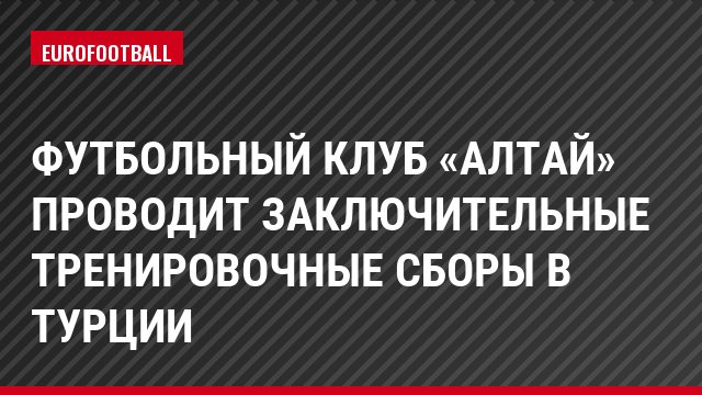 Футбольный клуб «Алтай» проводит заключительные тренировочные сборы в Турции