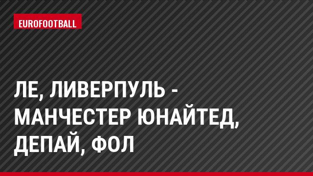 ЛЕ, Ливерпуль - Манчестер Юнайтед, Депай, Фол