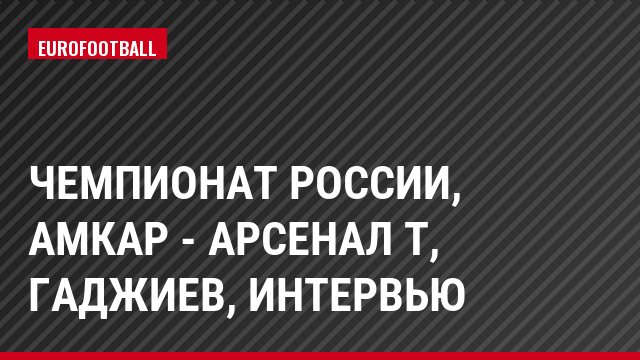 Чемпионат России, Амкар - Арсенал Т, Гаджиев, Интервью