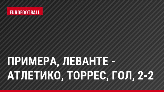 Примера, Леванте - Атлетико, Торрес, Гол, 2-2